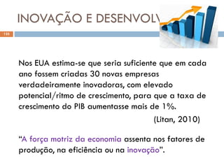 INOVAÇÃO E DESENVOLVIMENTO
125 08/03/2019
Nos EUA estima-se que seria suficiente que em cada
ano fossem criadas 30 novas empresas
verdadeiramente inovadoras, com elevado
potencial/ritmo de crescimento, para que a taxa de
crescimento do PIB aumentasse mais de 1%.
(Litan, 2010)
“A força motriz da economia assenta nos fatores de
produção, na eficiência ou na inovação”.
 