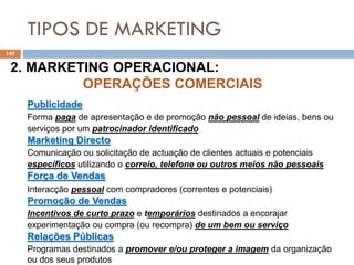 TIPOS DE MARKETING
147
2. MARKETING OPERACIONAL:
OPERAÇÕES COMERCIAIS
Publicidade
Forma paga de apresentação e de promoção não pessoal de ideias, bens ou
serviços por um patrocinador identificado
Marketing Directo
Comunicação ou solicitação de actuação de clientes actuais e potenciais
específicos utilizando o correio, telefone ou outros meios não pessoais
Força de Vendas
Interacção pessoal com compradores (correntes e potenciais)
Promoção de Vendas
Incentivos de curto prazo e temporários destinados a encorajar
experimentação ou compra (ou recompra) de um bem ou serviço
Relações Públicas
Programas destinados a promover e/ou proteger a imagem da organização
ou dos seus produtos
 
