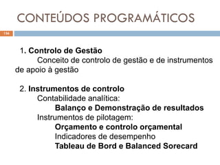 CONTEÚDOS PROGRAMÁTICOS
156
1. Controlo de Gestão
Conceito de controlo de gestão e de instrumentos
de apoio à gestão
2. Instrumentos de controlo
Contabilidade analítica:
Balanço e Demonstração de resultados
Instrumentos de pilotagem:
Orçamento e controlo orçamental
Indicadores de desempenho
Tableau de Bord e Balanced Sorecard
 
