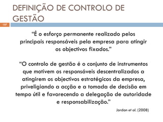 DEFINIÇÃO DE CONTROLO DE
GESTÃO
157
“O controlo de gestão é o conjunto de instrumentos
que motivem os responsáveis descentralizados a
atingirem os objectivos estratégicos da empresa,
priveligiando a acção e a tomada de decisão em
tempo útil e favorecendo a delegação de autoridade
e responsabilização.”
Jordan et al. (2008)
“É o esforço permanente realizado pelos
principais responsáveis pela empresa para atingir
os objectivos fixados.”
 