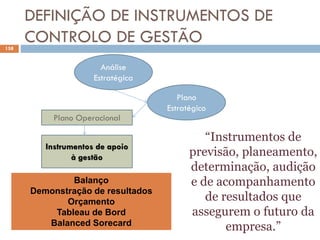 DEFINIÇÃO DE INSTRUMENTOS DE
CONTROLO DE GESTÃO
158
Análise
Estratégica
Plano
Estratégico
Plano Operacional
Instrumentos de apoio
à gestão
Balanço
Demonstração de resultados
Orçamento
Tableau de Bord
Balanced Sorecard
“Instrumentos de
previsão, planeamento,
determinação, audição
e de acompanhamento
de resultados que
assegurem o futuro da
empresa.”
 