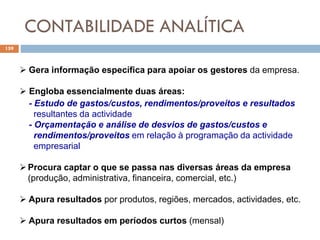 CONTABILIDADE ANALÍTICA
159
 Gera informação específica para apoiar os gestores da empresa.
 Engloba essencialmente duas áreas:
- Estudo de gastos/custos, rendimentos/proveitos e resultados
resultantes da actividade
- Orçamentação e análise de desvios de gastos/custos e
rendimentos/proveitos em relação à programação da actividade
empresarial
Procura captar o que se passa nas diversas áreas da empresa
(produção, administrativa, financeira, comercial, etc.)
 Apura resultados por produtos, regiões, mercados, actividades, etc.
 Apura resultados em períodos curtos (mensal)
 