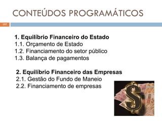 CONTEÚDOS PROGRAMÁTICOS
177
1. Equilíbrio Financeiro do Estado
1.1. Orçamento de Estado
1.2. Financiamento do setor público
1.3. Balança de pagamentos
2. Equilíbrio Financeiro das Empresas
2.1. Gestão do Fundo de Maneio
2.2. Financiamento de empresas
 