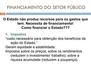 FINANCIAMENTO DO SETOR PÚBLICO
179
O Estado não produz recursos para os gastos que
tem. Necessita de financiamento!
Como financiar o Estado???
1. Impostos
“custo necessário para obtenção dos benefícios da
ação do Estado.”
Geram equidade e estabilidade.
Impostos sobre os preços, sobre os rendimentos
(reduzem o investimento/ trabalho); sobre a
riqueza acumulada (reduzem a poupança).
 