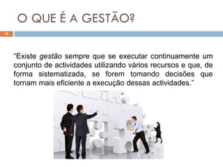 O QUE É A GESTÃO?
18
“Existe gestão sempre que se executar continuamente um
conjunto de actividades utilizando vários recursos e que, de
forma sistematizada, se forem tomando decisões que
tornam mais eficiente a execução dessas actividades.”
 