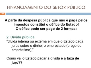 FINANCIAMENTO DO SETOR PÚBLICO
180
A parte da despesa pública que não é paga pelos
impostos constitui o défice do Estado!
O défice pode ser pago de 2 formas:
2. Dívida pública
“dívida interna ou externa em que o Estado paga
juros sobre o dinheiro emprestado (preço do
empréstimo).”
Como vai o Estado pagar a dívida e a taxa de
juro??
 