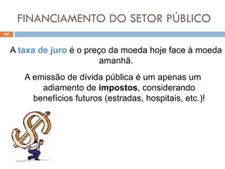 FINANCIAMENTO DO SETOR PÚBLICO
181
A taxa de juro é o preço da moeda hoje face à moeda
amanhã.
A emissão de dívida pública é um apenas um
adiamento de impostos, considerando
benefícios futuros (estradas, hospitais, etc.)!
 