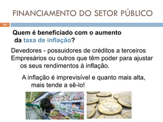 FINANCIAMENTO DO SETOR PÚBLICO
183
Devedores - possuidores de créditos a terceiros
Empresários ou outros que têm poder para ajustar
os seus rendimentos à inflação.
Quem é beneficiado com o aumento
da taxa de inflação?
A inflação é imprevisível e quanto mais alta,
mais tende a sê-lo!
 