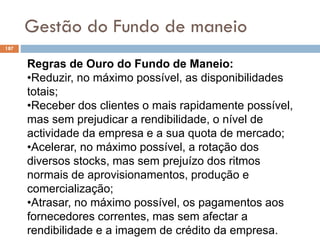 Gestão do Fundo de maneio
187
Regras de Ouro do Fundo de Maneio:
•Reduzir, no máximo possível, as disponibilidades
totais;
•Receber dos clientes o mais rapidamente possível,
mas sem prejudicar a rendibilidade, o nível de
actividade da empresa e a sua quota de mercado;
•Acelerar, no máximo possível, a rotação dos
diversos stocks, mas sem prejuízo dos ritmos
normais de aprovisionamentos, produção e
comercialização;
•Atrasar, no máximo possível, os pagamentos aos
fornecedores correntes, mas sem afectar a
rendibilidade e a imagem de crédito da empresa.
 