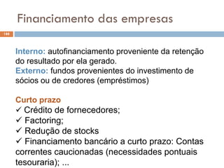 Financiamento das empresas
188
Interno: autofinanciamento proveniente da retenção
do resultado por ela gerado.
Externo: fundos provenientes do investimento de
sócios ou de credores (empréstimos)
Curto prazo
 Crédito de fornecedores;
 Factoring;
 Redução de stocks
 Financiamento bancário a curto prazo: Contas
correntes caucionadas (necessidades pontuais
tesouraria); ...
 