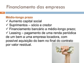 Financiamento das empresas
190
Médio-longo prazo
 Aumento capital social
 Suprimentos – sócio e credor
 Financiamento bancário a médio-longo prazo;
 Leasing – pagamento de uma renda periódica
de um bem a uma empresa locadora, com
possível aquisição do bem no final do contrato
por valor residual.
 
