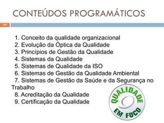CONTEÚDOS PROGRAMÁTICOS
192
1. Conceito da qualidade organizacional
2. Evolução da Óptica da Qualidade
3. Princípios de Gestão da Qualidade
4. Sistemas da Qualidade
5. Sistemas de Qualidade da ISO
6. Sistemas de Gestão da Qualidade Ambiental
7. Sistemas de Gestão da Saúde e da Segurança no
Trabalho
8. Acreditação da Qualidade
9. Certificação da Qualidade
 