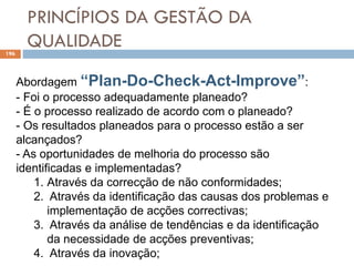 PRINCÍPIOS DA GESTÃO DA
QUALIDADE
196
Abordagem “Plan-Do-Check-Act-Improve”:
- Foi o processo adequadamente planeado?
- É o processo realizado de acordo com o planeado?
- Os resultados planeados para o processo estão a ser
alcançados?
- As oportunidades de melhoria do processo são
identificadas e implementadas?
1. Através da correcção de não conformidades;
2. Através da identificação das causas dos problemas e
implementação de acções correctivas;
3. Através da análise de tendências e da identificação
da necessidade de acções preventivas;
4. Através da inovação;
 