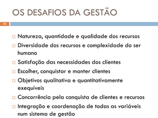OS DESAFIOS DA GESTÃO
 Natureza, quantidade e qualidade dos recursos
 Diversidade dos recursos e complexidade do ser
humano
 Satisfação das necessidades dos clientes
 Escolher, conquistar e manter clientes
 Objetivos qualitativa e quantitativamente
exequíveis
 Concorrência pela conquista de clientes e recursos
 Integração e coordenação de todas as variáveis
num sistema de gestão
20
 