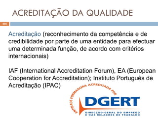 ACREDITAÇÃO DA QUALIDADE
202
Acreditação (reconhecimento da competência e de
credibilidade por parte de uma entidade para efectuar
uma determinada função, de acordo com critérios
internacionais)
IAF (International Accreditation Forum), EA (European
Cooperation for Accreditation); Instituto Português de
Acreditação (IPAC)
 