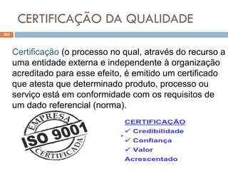 CERTIFICAÇÃO DA QUALIDADE
203
Certificação (o processo no qual, através do recurso a
uma entidade externa e independente à organização
acreditado para esse efeito, é emitido um certificado
que atesta que determinado produto, processo ou
serviço está em conformidade com os requisitos de
um dado referencial (norma).
 