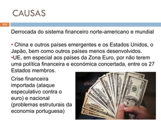 CAUSAS
212
Derrocada do sistema financeiro norte-americano e mundial
• China e outros países emergentes e os Estados Unidos, o
Japão, bem como outros países menos desenvolvidos.
•UE, em especial aos países da Zona Euro, por não terem
uma política financeira e económica concertada, entre os 27
Estados membros.
Crise financeira
importada (ataque
especulativo contra o
euro) e nacional
(problemas estruturais da
economia portuguesa)
 