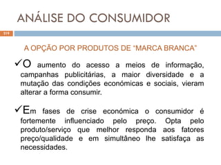ANÁLISE DO CONSUMIDOR
219
A OPÇÃO POR PRODUTOS DE “MARCA BRANCA”
O aumento do acesso a meios de informação,
campanhas publicitárias, a maior diversidade e a
mutação das condições económicas e sociais, vieram
alterar a forma consumir.
Em fases de crise económica o consumidor é
fortemente influenciado pelo preço. Opta pelo
produto/serviço que melhor responda aos fatores
preço/qualidade e em simultâneo lhe satisfaça as
necessidades.
 