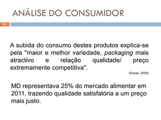 ANÁLISE DO CONSUMIDOR
221
A subida do consumo destes produtos explica-se
pela "maior e melhor variedade, packaging mais
atractivo e relação qualidade/ preço
extremamente competitiva".
(Sonae, 2009)
MD representava 25% do mercado alimentar em
2011, trazendo qualidade satisfatória a um preço
mais justo.
 
