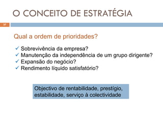 O CONCEITO DE ESTRATÉGIA
37
 Sobrevivência da empresa?
 Manutenção da independência de um grupo dirigente?
 Expansão do negócio?
 Rendimento líquido satisfatório?
Qual a ordem de prioridades?
Objectivo de rentabilidade, prestígio,
estabilidade, serviço à colectividade
 