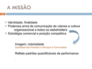 A MISSÃO
39
 Identidade, finalidade
 Poderosa arma de comunicação de valores e cultura
organizacional a todos os stakeholders
 Estratégia comercial e posição competitiva
.
Imagem, notoriedade
Qualidade dos Produtos e Serviços à Comunidade
Reflete padrões quantificáveis de performance
 
