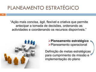 PLANEAMENTO ESTRATÉGICO
43
“Ação mais concisa, ágil, flexível e criativa que permite
antecipar a tomada de decisões, ordenando as
actividades e coordenando os recursos disponíveis.”
Planeamento estratégico
Planeamento operacional
Definição de metas estratégicas
para cumprimento da missão e
implementação do plano
 