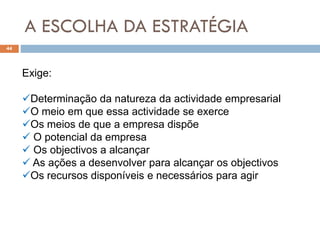 A ESCOLHA DA ESTRATÉGIA
44
Exige:
Determinação da natureza da actividade empresarial
O meio em que essa actividade se exerce
Os meios de que a empresa dispõe
 O potencial da empresa
 Os objectivos a alcançar
 As ações a desenvolver para alcançar os objectivos
Os recursos disponíveis e necessários para agir
 