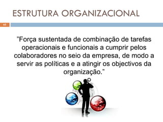 ESTRUTURA ORGANIZACIONAL
65
”Força sustentada de combinação de tarefas
operacionais e funcionais a cumprir pelos
colaboradores no seio da empresa, de modo a
servir as políticas e a atingir os objectivos da
organização.”
 