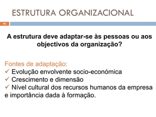 ESTRUTURA ORGANIZACIONAL
66
A estrutura deve adaptar-se às pessoas ou aos
objectivos da organização?
Fontes de adaptação:
 Evolução envolvente socio-económica
 Crescimento e dimensão
 Nível cultural dos recursos humanos da empresa
e importância dada à formação.
 