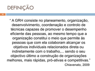 DEFINIÇÃO
83
“ A GRH consiste no planeamento, organização,
desenvolvimento, coordenação e controlo de
técnicas capazes de promover o desempenho
eficiente das pessoas, ao mesmo tempo que a
organização constitui o meio que permite às
pessoas que com ela colaboram alcançar os
objetivos individuais relacionados direta ou
indiretamente com o trabalho,... sendo o seu
objectivo último a construção de organizações
melhores, mais rápidas, pró-ativas e competitivas.”
Chiavenato, 2009
 