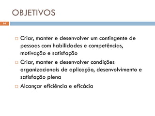 OBJETIVOS
84
 Criar, manter e desenvolver um contingente de
pessoas com habilidades e competências,
motivação e satisfação
 Criar, manter e desenvolver condições
organizacionais de aplicação, desenvolvimento e
satisfação plena
 Alcançar eficiência e eficácia
 