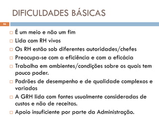 DIFICULDADES BÁSICAS
86
 É um meio e não um fim
 Lida com RH vivos
 Os RH estão sob diferentes autoridades/chefes
 Preocupa-se com a eficiência e com a eficácia
 Trabalha em ambientes/condições sobre os quais tem
pouco poder.
 Padrões de desempenho e de qualidade complexos e
variados
 A GRH lida com fontes usualmente consideradas de
custos e não de receitas.
 Apoio insuficiente por parte da Administração.
 