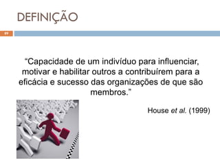 DEFINIÇÃO
89
“Capacidade de um indivíduo para influenciar,
motivar e habilitar outros a contribuírem para a
eficácia e sucesso das organizações de que são
membros.”
House et al. (1999)
 