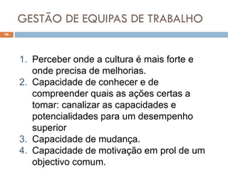 GESTÃO DE EQUIPAS DE TRABALHO
98
1. Perceber onde a cultura é mais forte e
onde precisa de melhorias.
2. Capacidade de conhecer e de
compreender quais as ações certas a
tomar: canalizar as capacidades e
potencialidades para um desempenho
superior
3. Capacidade de mudança.
4. Capacidade de motivação em prol de um
objectivo comum.
 