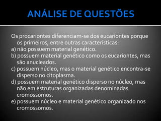 Os procariontes diferenciam-se dos eucariontes porque
   os primeiros, entre outras características:
a) não possuem material genético.
b) possuem material genético como os eucariontes, mas
   são anucleados.
c) possuem núcleo, mas o material genético encontra-se
   disperso no citoplasma.
d) possuem material genético disperso no núcleo, mas
   não em estruturas organizadas denominadas
   cromossomos.
e) possuem núcleo e material genético organizado nos
   cromossomos.
 