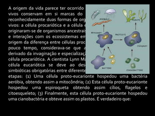 A origem da vida parece ter ocorrido há cerca de 2,7 b.a. e os seres
vivos conservam em si marcas do seu passado. Atualmente, há
reconhecidamente duas formas de organização celular entre os seres
vivos: a célula procariótica e a célula eucariótica, que provavelmente
originaram-se de organismos ancestrais, a partir de eventos evolutivos
e interações com os ecossistemas em que habitavam. Qual seria a
origem da diferença entre células procarióticas e eucarióticas? Até há
pouco tempo, considerava-se que as células eucarióticas teriam
derivado da invaginação e especialização da membrana plasmática da
célula procariótica. A cientista Lynn Margulis sugeriu que a origem da
célula eucariótica se deve ao desenvolvimento de associações
simbióticas obrigatórias entre diferentes seres, que ocorreram em três
etapas: (1) Uma célula proto-eucarionte hospedou uma bactéria
aeróbia, obtendo assim a mitocôndria; (2) Esta célula proto-eucarionte
hospedou uma espiroqueta obtendo assim cílios, flagelos e
citoesqueleto; (3) Finalmente, esta célula proto-eucarionte hospedou
uma cianobactéria e obteve assim os plastos. É verdadeiro que:
 