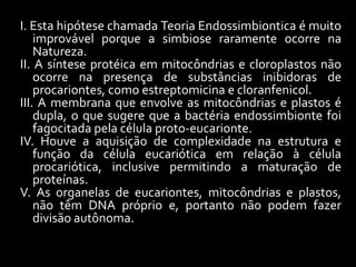 I. Esta hipótese chamada Teoria Endossimbiontica é muito
    improvável porque a simbiose raramente ocorre na
    Natureza.
II. A síntese protéica em mitocôndrias e cloroplastos não
    ocorre na presença de substâncias inibidoras de
    procariontes, como estreptomicina e cloranfenicol.
III. A membrana que envolve as mitocôndrias e plastos é
    dupla, o que sugere que a bactéria endossimbionte foi
    fagocitada pela célula proto-eucarionte.
IV. Houve a aquisição de complexidade na estrutura e
    função da célula eucariótica em relação à célula
    procariótica, inclusive permitindo a maturação de
    proteínas.
V. As organelas de eucariontes, mitocôndrias e plastos,
    não têm DNA próprio e, portanto não podem fazer
    divisão autônoma.
 