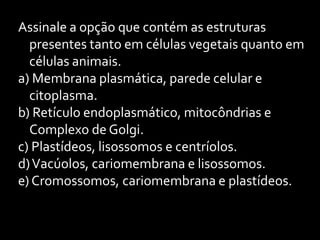 Assinale a opção que contém as estruturas
  presentes tanto em células vegetais quanto em
  células animais.
a) Membrana plasmática, parede celular e
  citoplasma.
b) Retículo endoplasmático, mitocôndrias e
  Complexo de Golgi.
c) Plastídeos, lisossomos e centríolos.
d) Vacúolos, cariomembrana e lisossomos.
e) Cromossomos, cariomembrana e plastídeos.
 