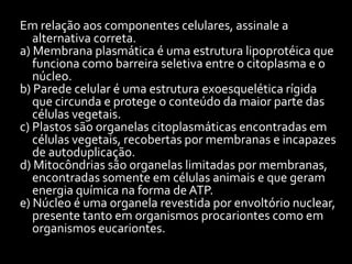 Em relação aos componentes celulares, assinale a
   alternativa correta.
a) Membrana plasmática é uma estrutura lipoprotéica que
   funciona como barreira seletiva entre o citoplasma e o
   núcleo.
b) Parede celular é uma estrutura exoesquelética rígida
   que circunda e protege o conteúdo da maior parte das
   células vegetais.
c) Plastos são organelas citoplasmáticas encontradas em
   células vegetais, recobertas por membranas e incapazes
   de autoduplicação.
d) Mitocôndrias são organelas limitadas por membranas,
   encontradas somente em células animais e que geram
   energia química na forma de ATP.
e) Núcleo é uma organela revestida por envoltório nuclear,
   presente tanto em organismos procariontes como em
   organismos eucariontes.
 
