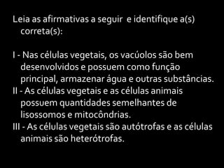 Leia as afirmativas a seguir e identifique a(s)
  correta(s):

I - Nas células vegetais, os vacúolos são bem
   desenvolvidos e possuem como função
   principal, armazenar água e outras substâncias.
II - As células vegetais e as células animais
   possuem quantidades semelhantes de
   lisossomos e mitocôndrias.
III - As células vegetais são autótrofas e as células
   animais são heterótrofas.
 