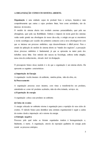 3
A ORGANIZAÇÃO COMO UM SISTEMA ABERTO.
Organização é uma entidade capaz de produzir bens e serviços, fazendo-o mais
competitivamente que outras e cujos produtos finais, bem como actividades, são do
interesse de terceiros.
O modelo de sistema aberto tem revelado enormes potencialidades, quer pela sua
abrangência, quer pela sua flexibilidade. Embora o impacto da teoria geral dos sistemas
venha sendo grande nas abordagens do nosso dia-a-dia, o estágio em que se encontrava
a teoria sociológica por ocasião dos primeiros contactos com a nova abordagem fez com
que se iniciasse um processo simbiótico, cujo desenvolvimento é difícil prever. Para o
estudo da aplicação do modelo do sistema aberto ao “mundo dos negócios”, a percepção
desse processo simbiótico é fundamental, já que se apresenta na maior parte dos
trabalhos nessa linha. Este método não nasceu na Sociologia, embora tenha atingido,
nessa área do conhecimento, elevado nível de divulgação.
O pressuposto básico desse modelo é o de que a organização é um sistema aberto. Ela
apresenta as seguintes características:
a) Importação de Energia
A organização recebe insumos do ambiente, matéria-prima, mão-de-obra, etc.
b) Processamento
A organização processa esses insumos, com vistas a transformá-los em produtos,
entendendo-se como tal: produtos acabados, mão-de-obra treinada, serviços etc.
c) Exportação de energia
A organização coloca seus produtos no ambiente.
d) Ciclos de eventos
A energia colocada no ambiente retorna à organização para a repetição de seus ciclos de
eventos. O método básico para identificar uma estrutura organizacional é seguir a cadeia
de eventos desde a importação até o retorno da energia.
e) Entropia negativa
Processo pelo qual todas as formais organizadas tendem à homogeneização e,
finalmente, à morte. A organização, através da reposição qualitativa de energia pode
resistir ao processo entrópico.
 