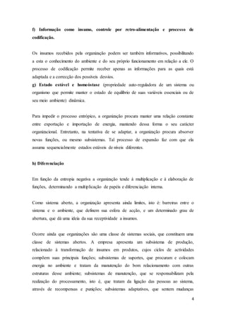 4
f) Informação como insumo, controle por retro-alimentação e processo de
codificação.
Os insumos recebidos pela organização podem ser também informativos, possibilitando
a esta o conhecimento do ambiente e do seu próprio funcionamento em relação a ele. O
processo de codificação permite receber apenas as informações para as quais está
adaptada e a correcção dos possíveis desvios.
g) Estado estável e homeóstase (propriedade auto-reguladora de um sistema ou
organismo que permite manter o estado de equilíbrio de suas variáveis essenciais ou de
seu meio ambiente) dinâmica.
Para impedir o processo entrópico, a organização procura manter uma relação constante
entre exportação e importação de energia, mantendo dessa forma o seu carácter
organizacional. Entretanto, na tentativa de se adaptar, a organização procura absorver
novas funções, ou mesmo subsistemas. Tal processo de expansão faz com que ela
assuma sequencialmente estados estáveis de níveis diferentes.
h) Diferenciação
Em função da entropia negativa a organização tende à multiplicação e à elaboração de
funções, determinando a multiplicação de papéis e diferenciação interna.
Como sistema aberto, a organização apresenta ainda limites, isto é: barreiras entre o
sistema e o ambiente, que definem sua esfera de acção, e um determinado grau de
abertura, que dá uma ideia da sua receptividade a insumos.
Ocorre ainda que organizações são uma classe de sistemas sociais, que constituem uma
classe de sistemas abertos. A empresa apresenta um subsistema de produção,
relacionado à transformação de insumos em produtos, cujos ciclos de actividades
compõem suas principais funções; subsistemas de suportes, que procuram e colocam
energia no ambiente e tratam da manutenção do bom relacionamento com outras
estruturas desse ambiente; subsistemas de manutenção, que se responsabilizam pela
realização do processamento, isto é, que tratam da ligação das pessoas ao sistema,
através de recompensas e punições; subsistemas adaptativos, que sentem mudanças
 