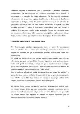 5
ambientais relevantes e traduzem-nas para a organização e, finalmente, subsistemas
administrativos, que são compostos por actividades organizadas para o controle, a
coordenação e a direcção dos vários subsistemas. Os dois principais subsistemas
administrativos são as estruturas regulares (legislativas) e as de tomada de decisões. A
organização se distingue, porém, dos demais sistemas sociais pelo seu alto nível de
planeamento. Em função disso, ela utiliza também um alto nível de controlo, que inclui
pressões ambientais e valores e expectativas compartilhadas, mas especialmente a
aplicação de regras, cuja violação implica penalidades. Normas são expectativas gerais
de carácter reivindicativo para todos aqueles que desempenham papéis em um sistema.
Papéis, normas e valores que compõem as bases da integração de um sistema aberto.
Abordagens da organização como sistema aberto
No desenvolvimento científico repentinamente, todos os ramos do conhecimento,
tornados estranhos uns aos outros pela especialização extremada, começaram a se
ressentir do isolamento em que se encontravam, passando a buscar mais e mais suas
bases comuns.
O modelo de sistema aberto tem revelado enormes potencialidades, quer pela sua
abrangência, quer pela sua flexibilidade. Embora o impacto da teoria geral dos sistemas
venha sendo grande na sociologia, o estágio em que se encontrava a teoria sociológica
por ocasião dos primeiros contactos com a nova abordagem fez com que se iniciasse um
processo simbiótico, cujo desenvolvimento é difícil prever.
Para o estudo da aplicação do modelo do sistema aberto ao “mundo dos negócios”, a
percepção desse processo simbiótico é fundamental, já que se apresenta na maior parte
dos trabalhos nessa linha. Este método não nasceu na Sociologia, embora tenha
atingido, nessa área do conhecimento, elevado nível de divulgação.
Os sistemas abertos em suas relações com o ambiente: “à medida que o ambiente muda,
os sistemas naturais, desde que suas características estruturais o permitam, também
mudam, no sentido de manter sua relação com o ambiente”. Isto ocorre por que, sendo
os sistemas abertos, eles importam do ambiente os recursos necessários para se
manterem no ambiente que está em constante mudança.
 