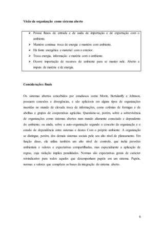 6
Visão da organização como sistema aberto
 Possui fluxos de entrada e de saída de importação e de exportação com o
ambiente.
 Mantém continua troca de energia e mantém com ambiente.
 Há fonte energética e material com o exterior.
 Troca energia, informação e matéria com o ambiente.
 Ocorre importação de recursos do ambiente para se manter nele. Aberto a
imputs de matéria e de energia.
Considerações finais
Os sistemas abertos concebidos por estudiosos como Morin, Bertalanffy e Johnson,
possuem conexões e divergências, e são aplicáveis em alguns tipos de organizações
inseridas no mundo de elevada troca de informações, como colónias de formigas e de
abelhas e grupos de cooperativas agrícolas. Questiona-se, porém, sobre a sobrevivência
de organizações como sistemas abertos num mundo altamente conectado e dependente
do ambiente; ou ainda, sobre a auto-organização segundo o conceito da organização e o
estado de dependência entre sistemas e destes Com o próprio ambiente. A organização
se distingue, porém, dos demais sistemas sociais pelo seu alto nível de planeamento. Em
função disso, ela utiliza também um alto nível de controlo, que inclui pressões
ambientais e valores e expectativas compartilhadas, mas especialmente a aplicação de
regras, cuja violação implica penalidades. Normas são expectativas gerais de carácter
reivindicativo para todos aqueles que desempenham papéis em um sistema. Papéis,
normas e valores que compõem as bases da integração do sistema aberto.
 