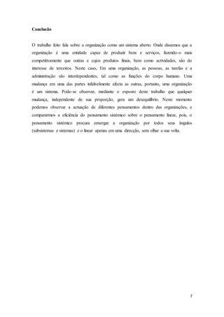 7
Conclusão
O trabalho feito fala sobre a organização como um sistema aberto. Onde dissemos que a
organização é uma entidade capaz de produzir bens e serviços, fazendo-o mais
competitivamente que outras e cujos produtos finais, bem como actividades, são do
interesse de terceiros. Neste caso, Em uma organização, as pessoas, as tarefas e a
administração são interdependentes, tal como as funções do corpo humano. Uma
mudança em uma das partes infalivelmente afecta as outras, portanto, uma organização
é um sistema. Pode-se observar, mediante o exposto deste trabalho que qualquer
mudança, independente de sua proporção, gera um desequilíbrio. Neste momento
podemos observar a actuação de diferentes pensamentos dentro das organizações, e
compararmos a eficiência do pensamento sistémico sobre o pensamento linear, pois, o
pensamento sistémico procura enxergar a organização por todos seus ângulos
(subsistemas e sistemas) e o linear apenas em uma direcção, sem olhar a sua volta.
 