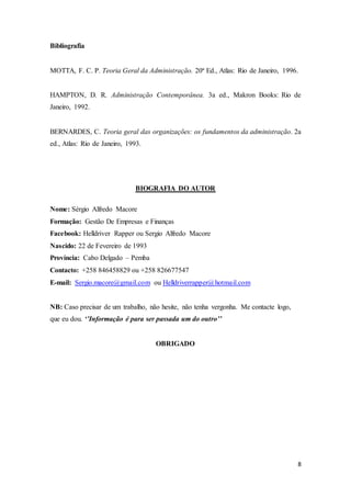 8
Bibliografia
MOTTA, F. C. P. Teoria Geral da Administração. 20ª Ed., Atlas: Rio de Janeiro, 1996.
HAMPTON, D. R. Administração Contemporânea. 3a ed., Makron Books: Rio de
Janeiro, 1992.
BERNARDES, C. Teoria geral das organizações: os fundamentos da administração. 2a
ed., Atlas: Rio de Janeiro, 1993.
BIOGRAFIA DO AUTOR
Nome: Sérgio Alfredo Macore
Formação: Gestão De Empresas e Finanças
Facebook: Helldriver Rapper ou Sergio Alfredo Macore
Nascido: 22 de Fevereiro de 1993
Província: Cabo Delgado – Pemba
Contacto: +258 846458829 ou +258 826677547
E-mail: Sergio.macore@gmail.com ou Helldriverrapper@hotmail.com
NB: Caso precisar de um trabalho, não hesite, não tenha vergonha. Me contacte logo,
que eu dou. ‘’Informação é para ser passada um do outro’’
OBRIGADO
 