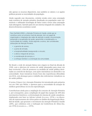 103
Organização da atenção
não apenas os recursos disponíveis, mas também os valores e as opções
políticas perante as necessidades da população.
Ainda segundo esse documento, existiria tensão entre uma concepção
mais restritiva de atenção primária (focalizada em populações mais vul-
neráveis e utilizando tecnologias de baixo custo) versus uma concepção
mais abrangente, fazendo parte de um sistema integrado de cuidados e do
desenvolvimento econômico-social.
Para Starfield (2002), a Atenção Primária em Saúde, ainda que se
constitua como um primeiro nível de atenção, tem um papel de
organização e integração das redes de atenção à saúde e da promoção,
prevenção e recuperação da saúde, garantindo a coordenação e a
continuidade do cuidado. Ainda segundo a autora, são consideradas
atribuições da Atenção Primária:
•	 a garantia de acesso;
•	 a porta de entrada;
•	 a longitudinalidade (assegurando o vínculo);
•	 o elenco integral de serviços;
•	 a coordenação de serviços; e
•	 o enfoque familiar e a orientação da comunidade.
No Brasil, a rede de atenção básica tem origem no final da década de
1920, com a abertura de centros de saúde planejados para atuar em
base territorial, a fim de promover as medidas de saúde pública desti-
nadas ao controle de doenças, com ações sistemáticas no domicílio e na
comunidade. Estas iniciativas foram fruto das experiências difundidas
nos EUA, com destaque para o trabalho das enfermeiras visitadoras ou
de saúde pública.
O termo Primary Care (Atenção Primária) foi introduzido pela primeira
vez em 1961 por White, e apontou para a necessidade da atuação de
médicos generalistas na era da especialização.
Contribuíram ainda para a ampliação do conceito de Atenção Primária
e, por conseguinte, para a ampliação do papel das equipes de APS dois
movimentos históricos: a reformulação do sistema de saúde canadense,
implantado com base no Informe Lalonde (Lalonde, 1974), e as discus-
sões de representantes de vários países no âmbito da Organização Mun-
dial da Saúde, que geraram o movimento da Atenção Primária à Saúde
(APS), que culminou com a realização da Conferência de Alma-Ata,
em 1978 (Conferência..., 1979).
 