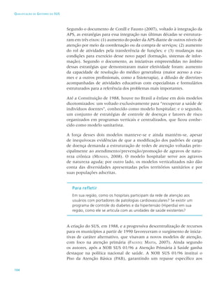 104
Qualificação de Gestores do SUS
Segundo o documento de Conill e Fausto (2007), voltado à integração da
APS, as estratégias para essa integração nas últimas décadas se estrutura-
ram em três eixos: (1) aumento do poder da APS diante de outros níveis de
atenção por meio da coordenação ou da compra de serviços; (2) aumento
do rol de atividades pela transferência de funções; e (3) mudanças nas
condições para exercício desse novo papel (formação, sistemas de infor-
mação). Segundo o documento, as iniciativas empreendidas no âmbito
dessas estratégias que demonstraram maior efetividade foram: aumento
da capacidade de resolução do médico generalista (maior acesso a exa-
mes e a outros profissionais, como a fisioterapia), a difusão de diretrizes
acompanhadas de atividades educativas com especialistas e formulários
estruturados para a referência dos problemas mais importantes.
Até a Constituição de 1988, houve no Brasil a ênfase em dois modelos
dicotomizados: um voltado exclusivamente para “recuperar a saúde de
indivíduos doentes”, conhecido como modelo hospitalar; e o segundo,
um conjunto de estratégias de controle de doenças e fatores de risco
organizados em programas verticais e centralizados, que ficou conhe-
cido como modelo sanitarista.
A força desses dois modelos manteve-se e ainda mantém-se, apesar
de inequívocas evidências de que a modificação dos padrões de carga
de doença demanda a estruturação de redes de atenção voltadas prin-
cipalmente ao atendimento/prevenção/promoção de agravos de natu-
reza crônica (Mendes, 2008). O modelo hospitalar serve aos agravos
de natureza aguda; por outro lado, os modelos verticalizados não dão
conta das diversidades apresentadas pelos territórios sanitários e por
suas populações adscritas.
Para refletir
Em sua região, como os hospitais participam da rede de atenção aos
usuários com portadores de patologias cardiovasculares? Se existir um
programa de controle do diabetes e da hipertensão (Hiperdia) em sua
região, como ele se articula com as unidades de saúde existentes?
A criação do SUS, em 1988, e a progressiva descentralização de recursos
para os municípios a partir de 1990 favoreceram o surgimento de inicia-
tivas de caráter alternativo, que visavam a novos modelos de atenção,
com foco na atenção primária (Fausto; Matta, 2007). Ainda segundo
os autores, após a NOB SUS 01/96 a Atenção Primária à Saúde ganha
destaque na política nacional de saúde. A NOB SUS 01/96 institui o
Piso da Atenção Básica (PAB), garantindo um repasse específico aos
 