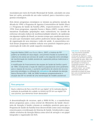 105
Organização da atenção
municípios por meio do Fundo Municipal de Saúde, calculado em uma
base per capita, acrescido de um valor variável, para o incentivo a pro-
gramas estratégicos.
Dois destes programas estratégicos se iniciam na primeira metade da
década de 1990: o Programa de Agentes Comunitários de Saúde (Pacs)
e o Programa de Saúde da Família (PSF), respectivamente em 1991 e
1994. Esses programas, segundo Fausto e Matta (2007), surgem como
iniciativas focalizadas (populações mais vulneráveis) no sentido de
enfrentar elevados índices de morbimortalidade infantil e de epidemias
em algumas regiões do Brasil, ao mesmo tempo que canalizavam recur-
sos para que municípios mais pobres pudessem iniciar algum processo
de organização de seus sistemas e redes de saúde. A característica ver-
tical desses programas também reduzia seus possíveis impactos para a
construção de redes de saúde naqueles municípios.
Segundo Mattos (2002 apud Fausto; Matta, 2007), a história do PSF
poderia ser dividida em duas etapas: uma primeira focada no aumento da
cobertura do acesso aos serviços de saúde e uma segunda como estratégia
de transformação do modelo assistencial, superando práticas tradicionais e
pouco efetivas.
A modificação do financiamento das equipes de Saúde da Família a partir
de 1999, introduzindo a noção de cobertura populacional como parâmetro
para o repasse de recursos, o aumento significativo do volume de recursos
para esta estratégia e a utilização de indicadores de avaliação da atenção
básica (Portaria MS n. 648, de 2006) fortalecem progressivamente a
atuação das ESF no sentido de uma reorientação do modelo assistencial.
Indicadores, na área da saúde,
“são instrumentos projetados
e utilizados para avaliar a
consecução de objetivos e metas;
variáveis que permitem quantificar
os resultados de ações, obter uma
quantificação inicial para termos
de avaliação no momento ou
comparação posterior” (Maletta,
2000). Os indicadores são
“medidas-síntese” que contêm
informação relevante sobre
dimensões do estado de saúde,
bem como do desempenho do
sistema de saúde.
Para pesquisar
Qual a cobertura do Pacs e da ESF em sua região? Já foi realizada alguma
avaliação da qualidade do cuidado no âmbito da ESF em sua região? Em
caso positivo, que elementos foram destacados?
A descentralização de recursos, após a NOB 01/96, e a transferência
destes programas para a área central do Ministério da Saúde (Secre-
taria de Atenção à Saúde) criaram as condições possíveis para que o
Programa de Saúde da Família fosse desenvolvido como uma estratégia
concreta para a reordenação do Sistema de Saúde, fortalecendo a capa-
cidade resolutiva da Atenção Básica como nível de atenção e seu papel
integrador e organizador do SUS.
 