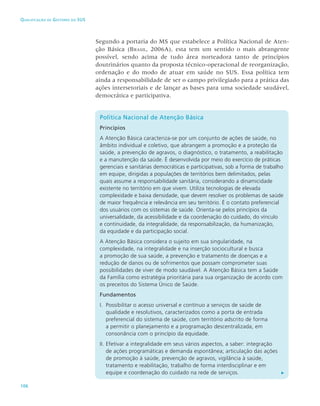 106
Qualificação de Gestores do SUS
Segundo a portaria do MS que estabelece a Política Nacional de Aten-
ção Básica (Brasil, 2006A), esta tem um sentido o mais abrangente
possível, sendo acima de tudo área norteadora tanto de princípios
doutrinários quanto da proposta técnico-operacional de reorganização,
ordenação e do modo de atuar em saúde no SUS. Essa política tem
ainda a responsabilidade de ser o campo privilegiado para a prática das
ações intersetoriais e de lançar as bases para uma sociedade saudável,
democrática e participativa.
Política Nacional de Atenção Básica
Princípios
A Atenção Básica caracteriza-se por um conjunto de ações de saúde, no
âmbito individual e coletivo, que abrangem a promoção e a proteção da
saúde, a prevenção de agravos, o diagnóstico, o tratamento, a reabilitação
e a manutenção da saúde. É desenvolvida por meio do exercício de práticas
gerenciais e sanitárias democráticas e participativas, sob a forma de trabalho
em equipe, dirigidas a populações de territórios bem delimitados, pelas
quais assume a responsabilidade sanitária, considerando a dinamicidade
existente no território em que vivem. Utiliza tecnologias de elevada
complexidade e baixa densidade, que devem resolver os problemas de saúde
de maior frequência e relevância em seu território. É o contato preferencial
dos usuários com os sistemas de saúde. Orienta-se pelos princípios da
universalidade, da acessibilidade e da coordenação do cuidado, do vínculo
e continuidade, da integralidade, da responsabilização, da humanização,
da equidade e da participação social.
A Atenção Básica considera o sujeito em sua singularidade, na
complexidade, na integralidade e na inserção sociocultural e busca
a promoção de sua saúde, a prevenção e tratamento de doenças e a
redução de danos ou de sofrimentos que possam comprometer suas
possibilidades de viver de modo saudável. A Atenção Básica tem a Saúde
da Família como estratégia prioritária para sua organização de acordo com
os preceitos do Sistema Único de Saúde.
Fundamentos
I. 	Possibilitar o acesso universal e contínuo a serviços de saúde de
qualidade e resolutivos, caracterizados como a porta de entrada
preferencial do sistema de saúde, com território adscrito de forma
a permitir o planejamento e a programação descentralizada, em
consonância com o princípio da equidade.
II. 	
Efetivar a integralidade em seus vários aspectos, a saber: integração
de ações programáticas e demanda espontânea; articulação das ações
de promoção à saúde, prevenção de agravos, vigilância à saúde,
tratamento e reabilitação, trabalho de forma interdisciplinar e em
equipe e coordenação do cuidado na rede de serviços.
 